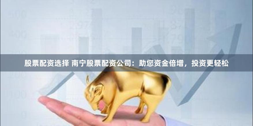 股票配资选择 南宁股票配资公司：助您资金倍增，投资更轻松
