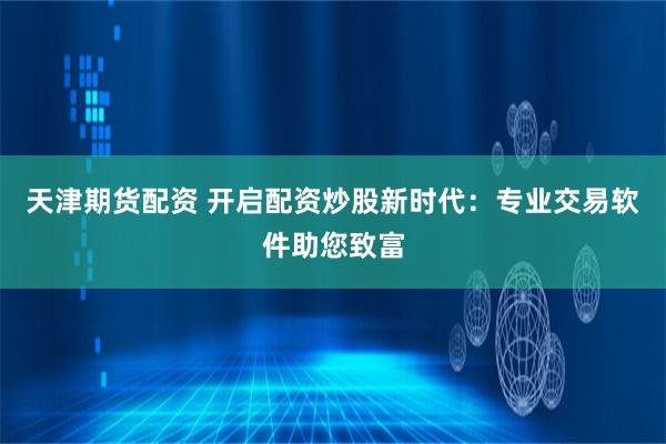 天津期货配资 开启配资炒股新时代：专业交易软件助您致富