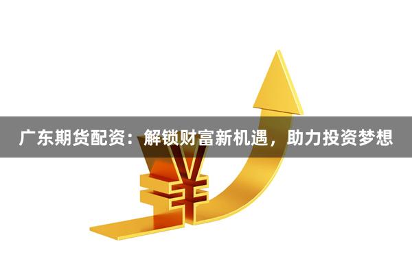 广东期货配资：解锁财富新机遇，助力投资梦想